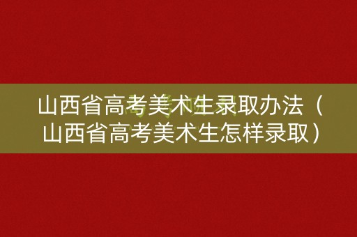 山西省高考美术生录取办法（山西省高考美术生怎样录取）