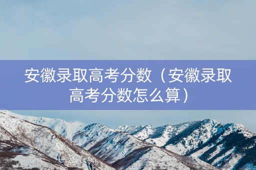 安徽录取高考分数（安徽录取高考分数怎么算）