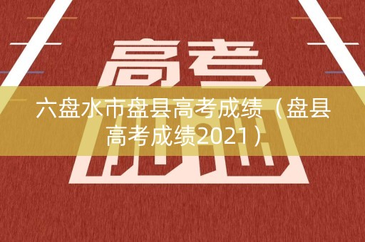 六盘水市盘县高考成绩（盘县高考成绩2021）