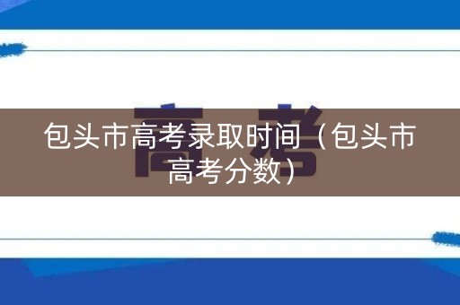 包头市高考录取时间（包头市高考分数）