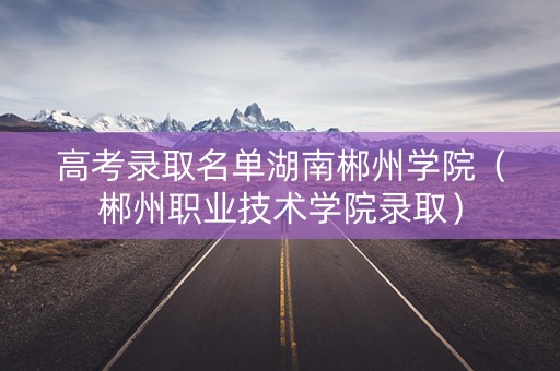 高考录取名单湖南郴州学院（郴州职业技术学院录取）