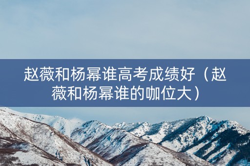赵薇和杨幂谁高考成绩好(赵薇和杨幂谁的咖位大) 赵薇和杨幂谁高考成绩好(赵薇和杨幂谁的咖位大)