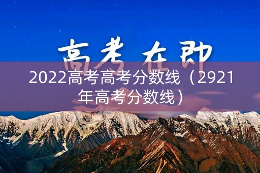 2022高考高考分数线（2921年高考分数线）