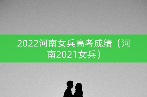 2022河南女兵高考成绩(河南2021女兵) 2022河南女兵高考成绩(河南2021女兵)