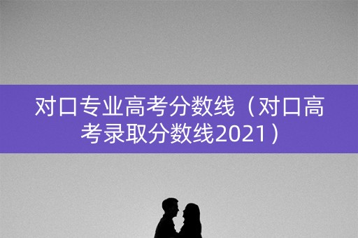 对口专业高考分数线（对口高考录取分数线2021）