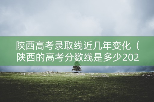 陕西高考录取线近几年变化（陕西的高考分数线是多少2020?）