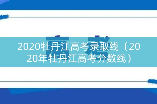 2020牡丹江高考录取线（2020年牡丹江高考分数线）