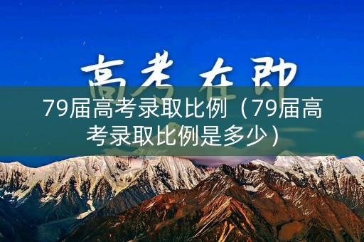 79届高考录取比例（79届高考录取比例是多少）