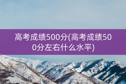 高考成绩500分(高考成绩500分左右什么水平)
