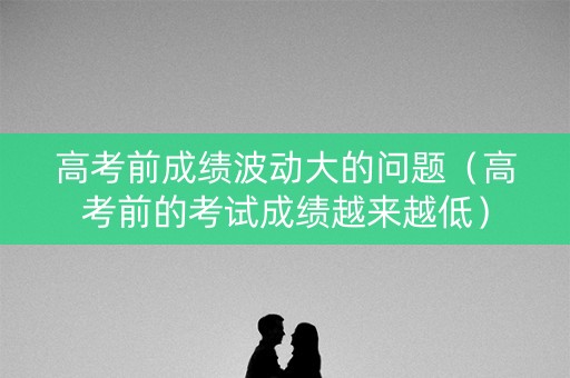 高考前成绩波动大的问题(高考前的考试成绩越来越低) 高考前成绩波动大的问题(高考前的考试成绩越来越低)