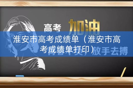 淮安市高考成绩单(淮安市高考成绩单打印) 淮安市高考成绩单(淮安市高考成绩单打印)