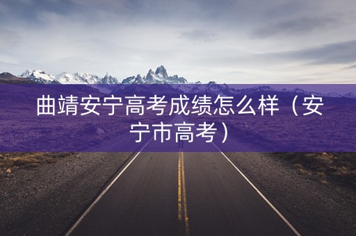 曲靖安宁高考成绩怎么样(安宁市高考) 曲靖安宁高考成绩怎么样(安宁市高考)