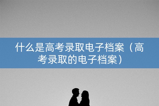什么是高考录取电子档案(高考录取的电子档案) 什么是高考录取电子档案(高考录取的电子档案)