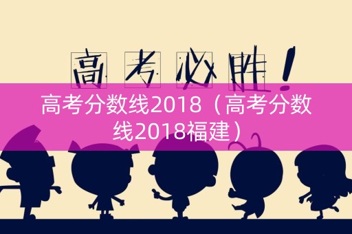 高考分数线2018(高考分数线2018福建) 高考分数线2018(高考分数线2018福建)
