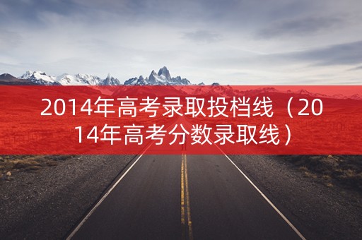2014年高考录取投档线(2014年高考分数录取线) 2014年高考录取投档线(2014年高考分数录取线)