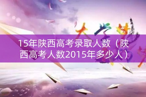 15年陕西高考录取人数(陕西高考人数2015年多少人) 15年陕西高考录取人数(陕西高考人数2015年多少人)