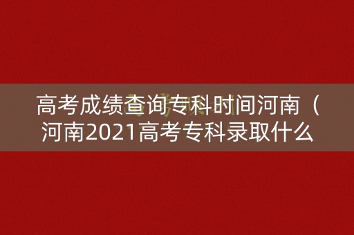 高考成绩查询专科时间河南(河南2021高考专科录取什么时候可以查) 高考成绩查询专科时间河南(河南2021高考专科录取什么时候可以查)