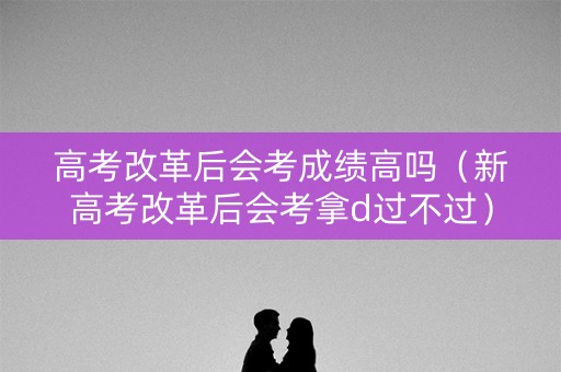 高考改革后会考成绩高吗(新高考改革后会考拿d过不过) 高考改革后会考成绩高吗(新高考改革后会考拿d过不过)