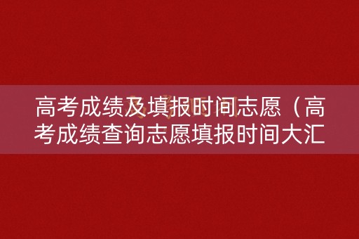 高考成绩及填报时间志愿(高考成绩查询志愿填报时间大汇总) 高考成绩及填报时间志愿(高考成绩查询志愿填报时间大汇总)