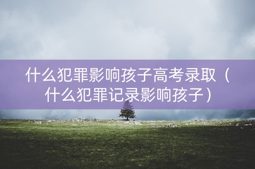 什么犯罪影响孩子高考录取（什么犯罪记录影响孩子）