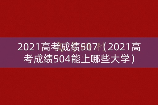 2021高考成绩507(2021高考成绩504能上哪些大学) 2021高考成绩507(2021高考成绩504能上哪些大学)