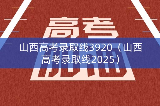 山西高考录取线3920(山西高考录取线2025) 山西高考录取线3920(山西高考录取线2025)