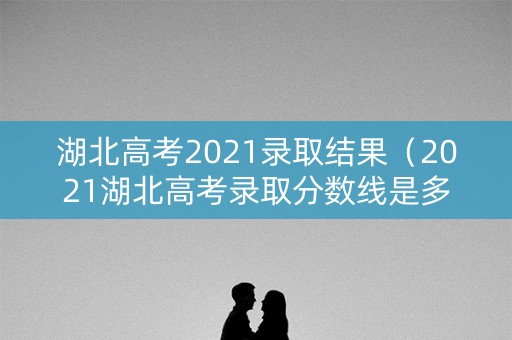 湖北高考2021录取结果(2021湖北高考录取分数线是多少) 湖北高考2021录取结果(2021湖北高考录取分数线是多少)