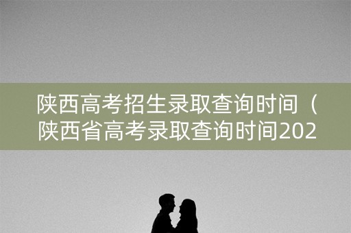陕西高考招生录取查询时间(陕西省高考录取查询时间2021) 陕西高考招生录取查询时间(陕西省高考录取查询时间2021)