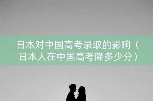 日本对中国高考录取的影响(日本人在中国高考降多少分) 日本对中国高考录取的影响(日本人在中国高考降多少分)