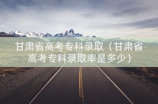 甘肃省高考专科录取(甘肃省高考专科录取率是多少) 甘肃省高考专科录取(甘肃省高考专科录取率是多少)