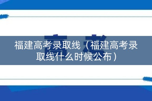 福建高考录取线(福建高考录取线什么时候公布) 福建高考录取线(福建高考录取线什么时候公布)