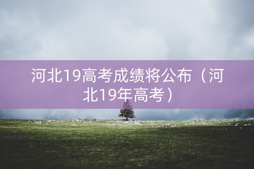 河北19高考成绩将公布(河北19年高考) 河北19高考成绩将公布(河北19年高考)