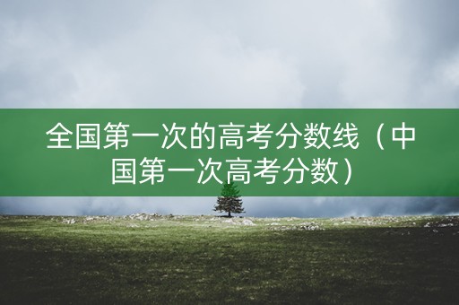 全国第一次的高考分数线(中国第一次高考分数) 全国第一次的高考分数线(中国第一次高考分数)