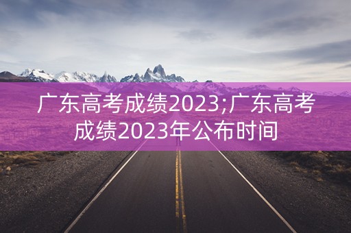 广东高考成绩2023;广东高考成绩2023年公布时间