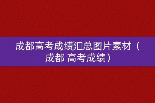 成都高考成绩汇总图片素材（成都 高考成绩）