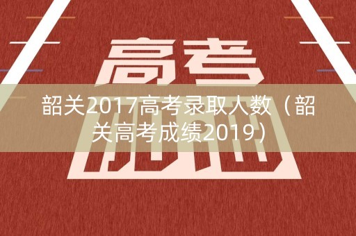 韶关2017高考录取人数（韶关高考成绩2019）