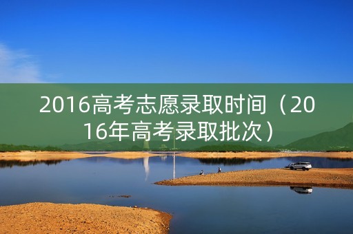 2016高考志愿录取时间（2016年高考录取批次）