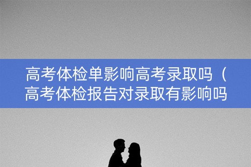 高考体检单影响高考录取吗（高考体检报告对录取有影响吗）