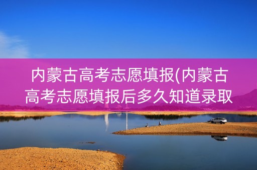 内蒙古高考志愿填报(内蒙古高考志愿填报后多久知道录取结果)