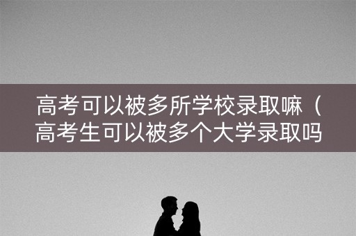 高考可以被多所学校录取嘛（高考生可以被多个大学录取吗）