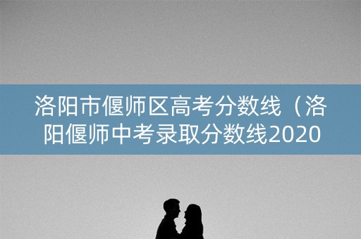 洛阳市偃师区高考分数线（洛阳偃师中考录取分数线2020）