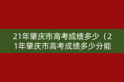 21年肇庆市高考成绩多少(21年肇庆市高考成绩多少分能上) 21年肇庆市高考成绩多少(21年肇庆市高考成绩多少分能上)
