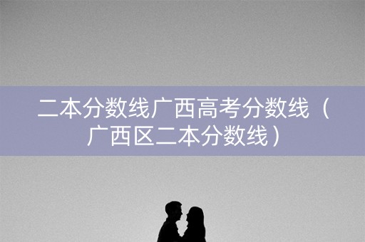 二本分数线广西高考分数线（广西区二本分数线）