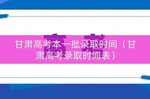 甘肃高考本一批录取时间（甘肃高考录取时间表）