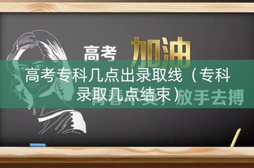 高考专科几点出录取线（专科录取几点结束）