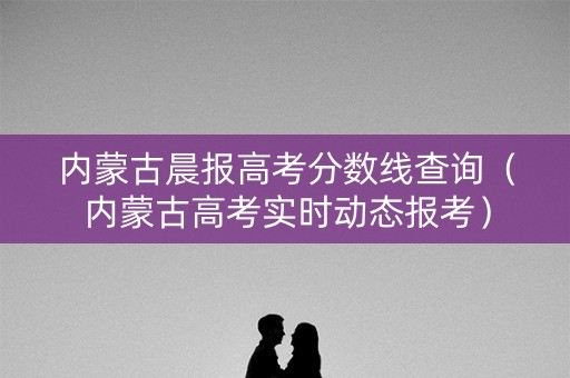 内蒙古晨报高考分数线查询（内蒙古高考实时动态报考）