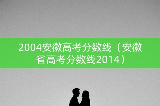 2004安徽高考分数线（安徽省高考分数线2014）