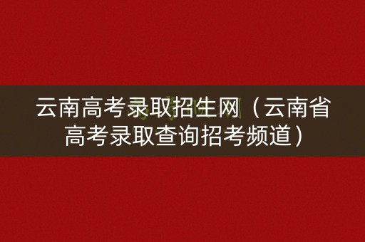 云南高考录取招生网（云南省高考录取查询招考频道）