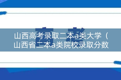 山西高考录取二本a类大学（山西省二本a类院校录取分数线）