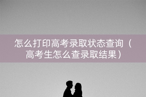 怎么打印高考录取状态查询（高考生怎么查录取结果）